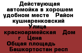 Действующая автомойка в хорошем,удобном месте › Район ­ кушнаренковский › Улица ­ красноармейская › Дом ­ 142г › Цена ­ 3 950 000 › Общая площадь ­ 500 - Башкортостан респ. Недвижимость » Помещения продажа   . Башкортостан респ.